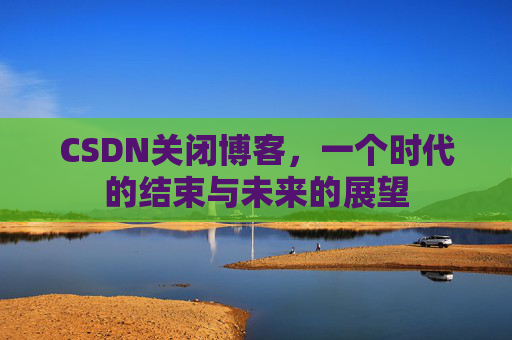 CSDN关闭博客，一个时代的结束与未来的展望